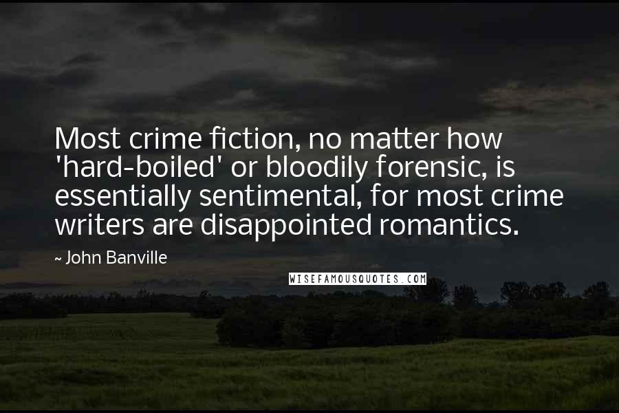 John Banville Quotes: Most crime fiction, no matter how 'hard-boiled' or bloodily forensic, is essentially sentimental, for most crime writers are disappointed romantics.