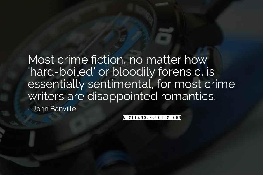 John Banville Quotes: Most crime fiction, no matter how 'hard-boiled' or bloodily forensic, is essentially sentimental, for most crime writers are disappointed romantics.