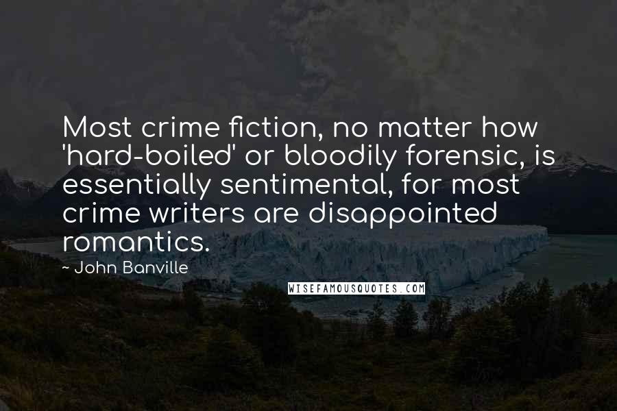 John Banville Quotes: Most crime fiction, no matter how 'hard-boiled' or bloodily forensic, is essentially sentimental, for most crime writers are disappointed romantics.
