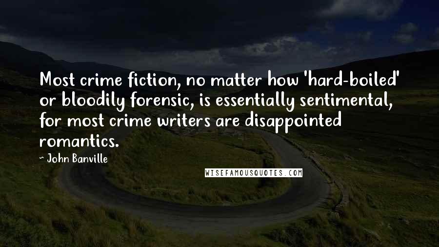 John Banville Quotes: Most crime fiction, no matter how 'hard-boiled' or bloodily forensic, is essentially sentimental, for most crime writers are disappointed romantics.