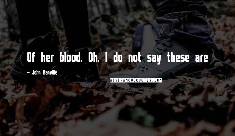 John Banville Quotes: Of her blood. Oh, I do not say these are