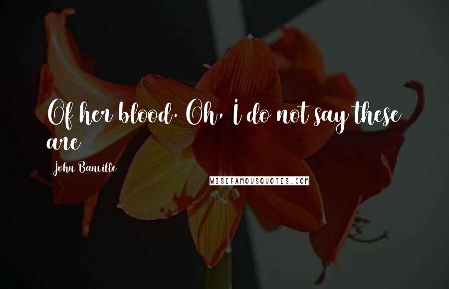 John Banville Quotes: Of her blood. Oh, I do not say these are