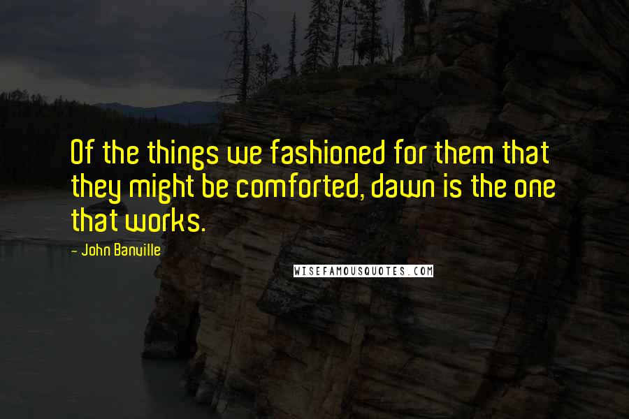John Banville Quotes: Of the things we fashioned for them that they might be comforted, dawn is the one that works.