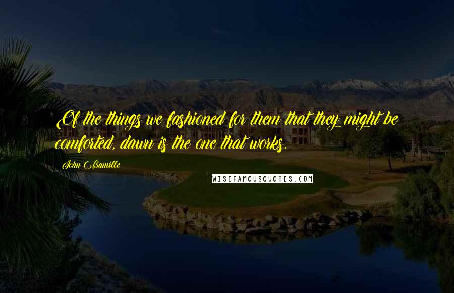 John Banville Quotes: Of the things we fashioned for them that they might be comforted, dawn is the one that works.