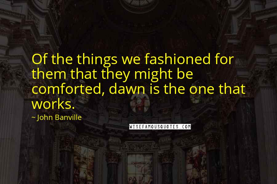 John Banville Quotes: Of the things we fashioned for them that they might be comforted, dawn is the one that works.
