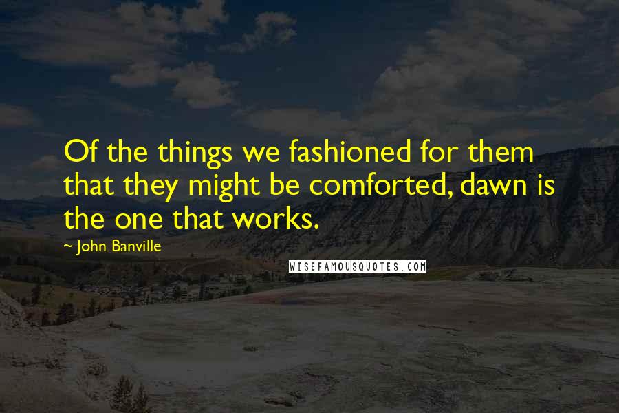 John Banville Quotes: Of the things we fashioned for them that they might be comforted, dawn is the one that works.