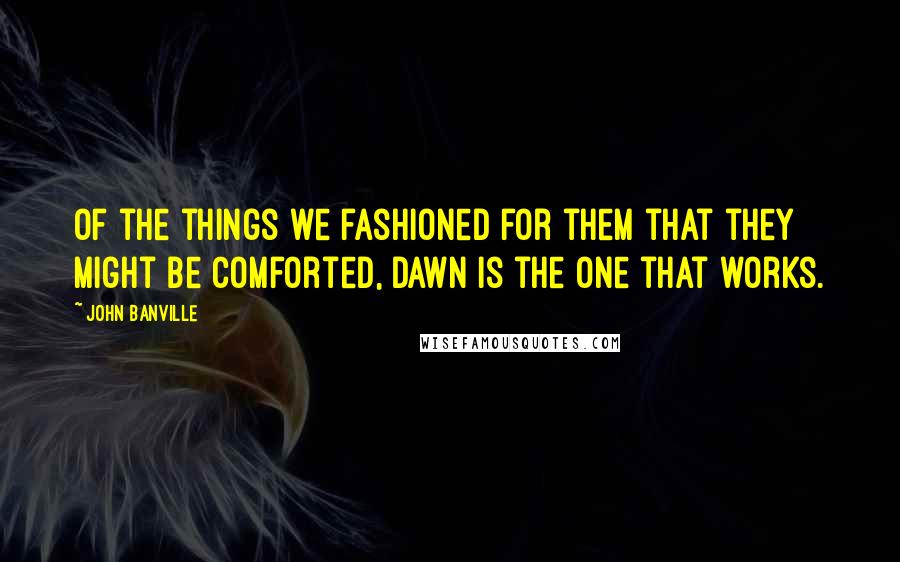 John Banville Quotes: Of the things we fashioned for them that they might be comforted, dawn is the one that works.