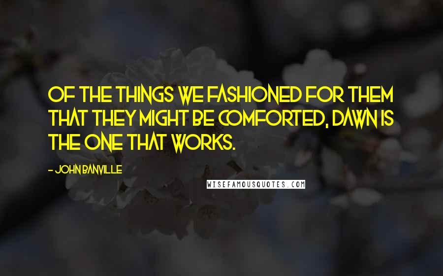 John Banville Quotes: Of the things we fashioned for them that they might be comforted, dawn is the one that works.