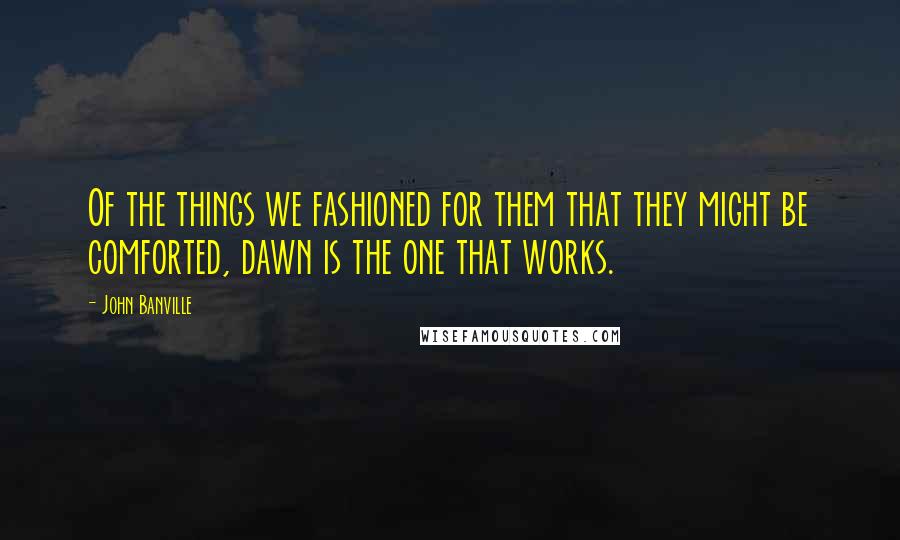 John Banville Quotes: Of the things we fashioned for them that they might be comforted, dawn is the one that works.