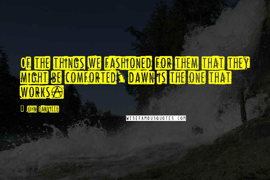 John Banville Quotes: Of the things we fashioned for them that they might be comforted, dawn is the one that works.