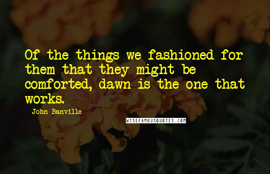 John Banville Quotes: Of the things we fashioned for them that they might be comforted, dawn is the one that works.
