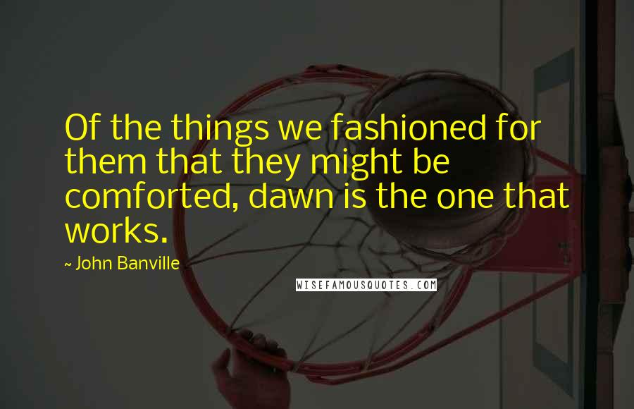 John Banville Quotes: Of the things we fashioned for them that they might be comforted, dawn is the one that works.