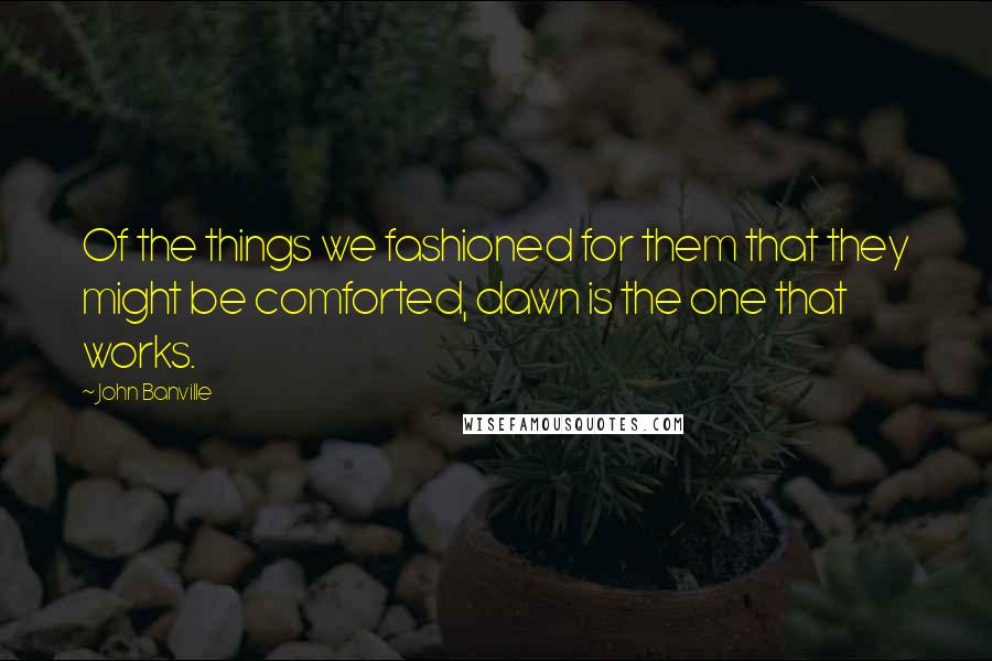 John Banville Quotes: Of the things we fashioned for them that they might be comforted, dawn is the one that works.