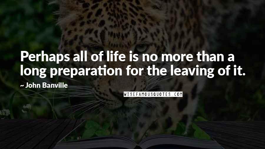 John Banville Quotes: Perhaps all of life is no more than a long preparation for the leaving of it.
