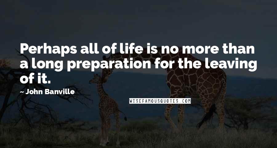 John Banville Quotes: Perhaps all of life is no more than a long preparation for the leaving of it.