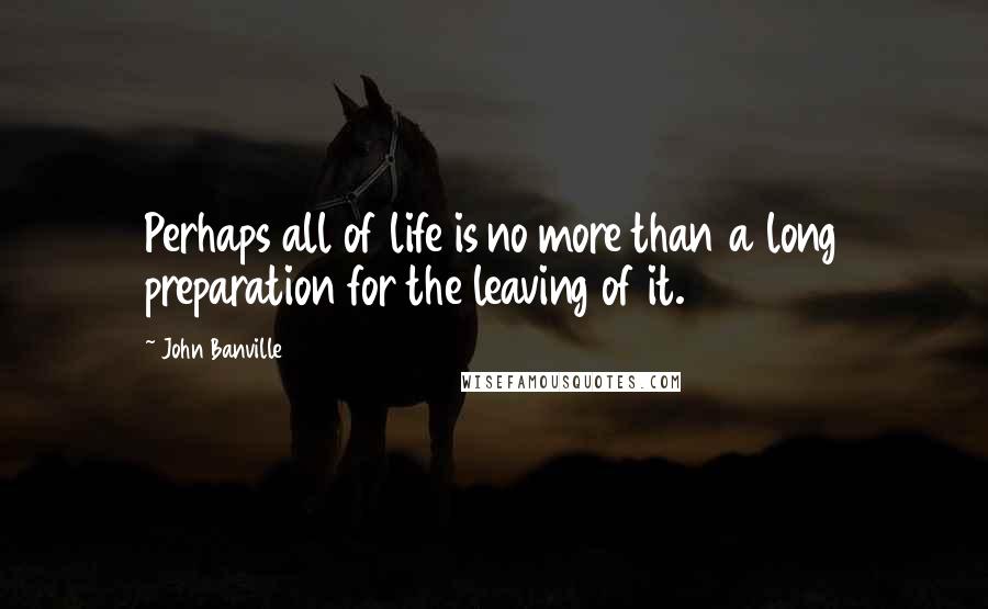 John Banville Quotes: Perhaps all of life is no more than a long preparation for the leaving of it.