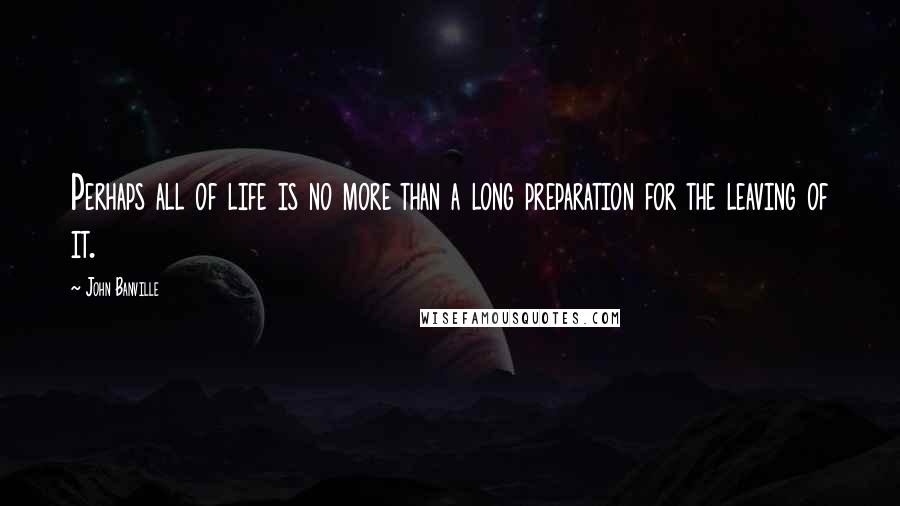 John Banville Quotes: Perhaps all of life is no more than a long preparation for the leaving of it.