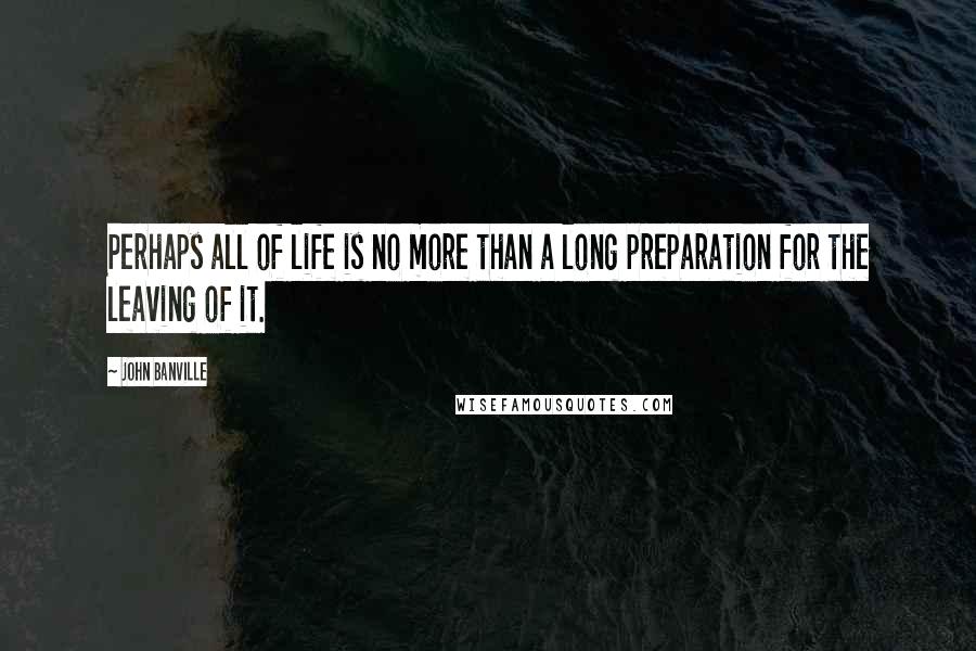 John Banville Quotes: Perhaps all of life is no more than a long preparation for the leaving of it.