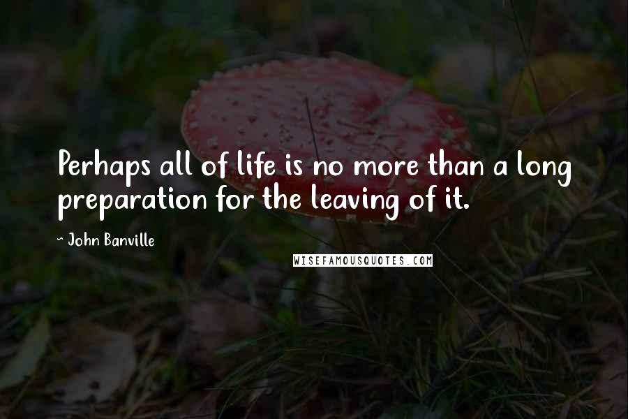 John Banville Quotes: Perhaps all of life is no more than a long preparation for the leaving of it.