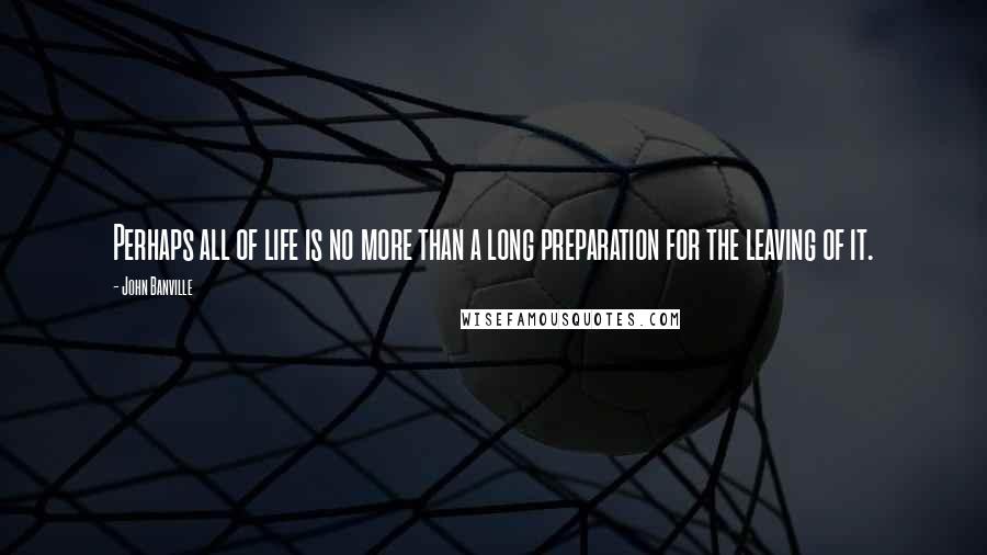 John Banville Quotes: Perhaps all of life is no more than a long preparation for the leaving of it.