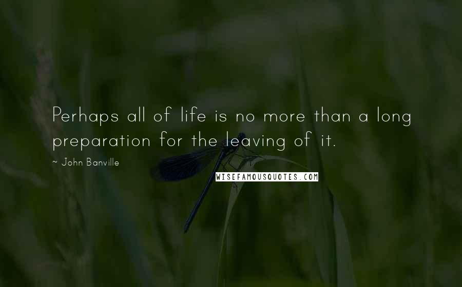 John Banville Quotes: Perhaps all of life is no more than a long preparation for the leaving of it.
