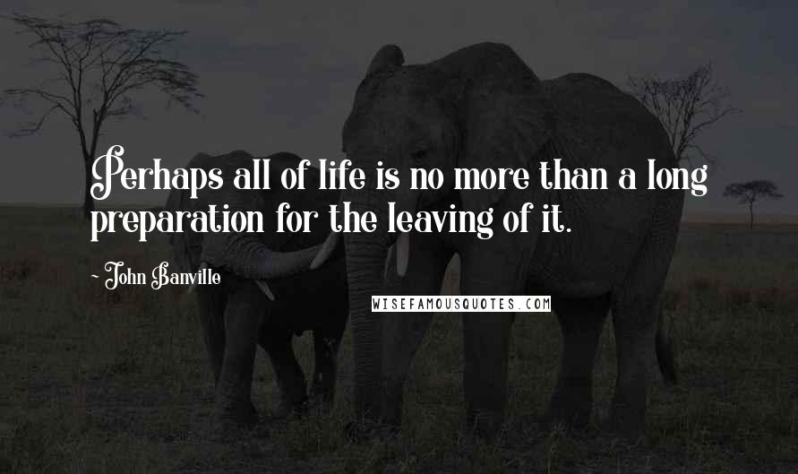 John Banville Quotes: Perhaps all of life is no more than a long preparation for the leaving of it.