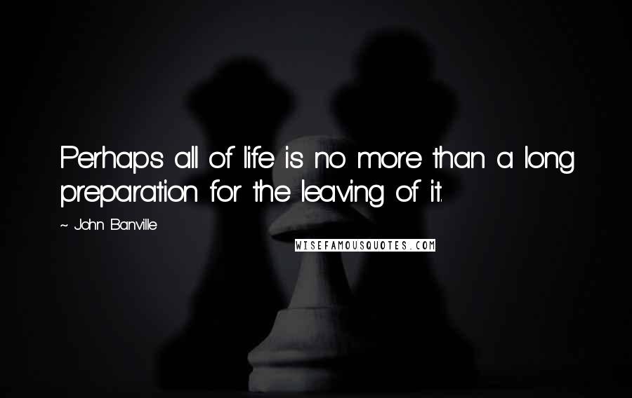 John Banville Quotes: Perhaps all of life is no more than a long preparation for the leaving of it.