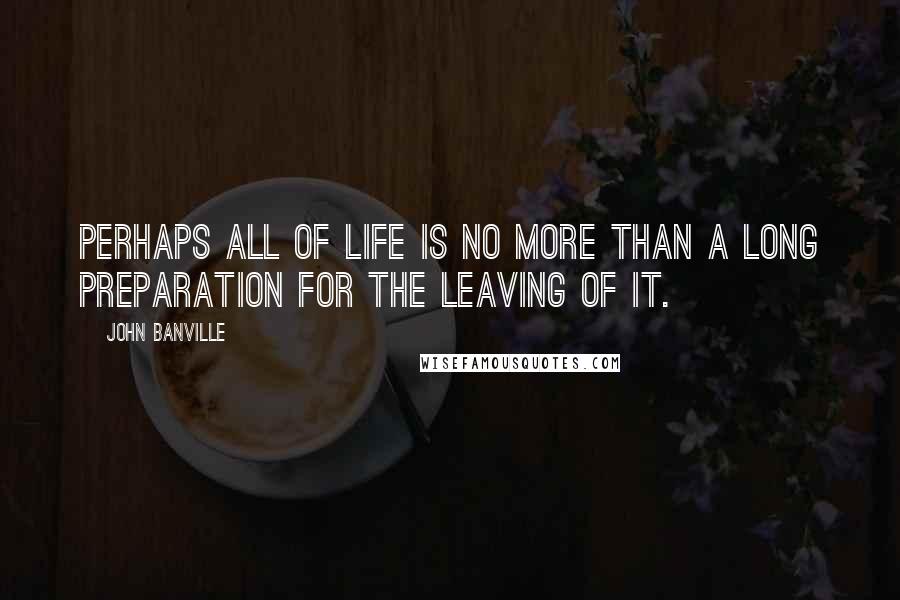 John Banville Quotes: Perhaps all of life is no more than a long preparation for the leaving of it.