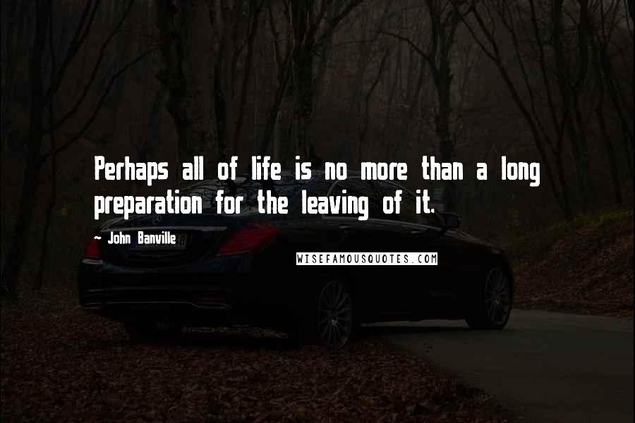 John Banville Quotes: Perhaps all of life is no more than a long preparation for the leaving of it.