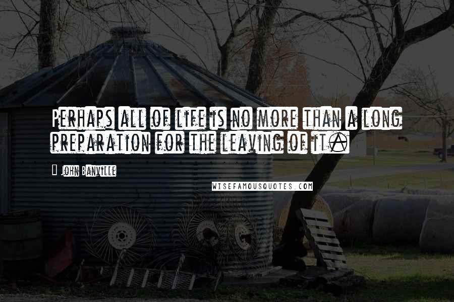 John Banville Quotes: Perhaps all of life is no more than a long preparation for the leaving of it.
