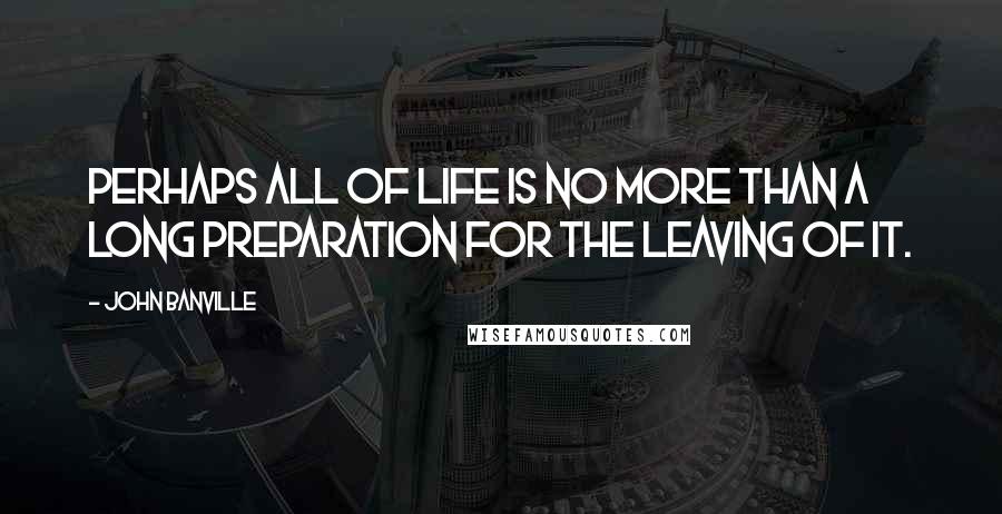 John Banville Quotes: Perhaps all of life is no more than a long preparation for the leaving of it.