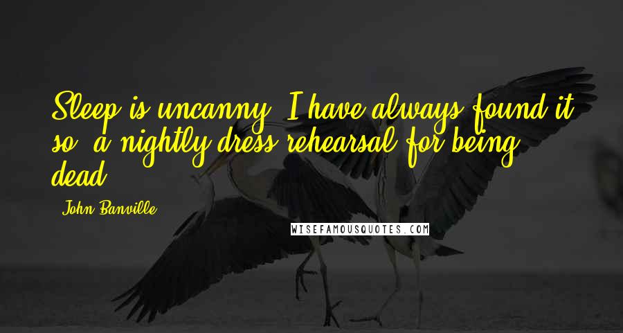 John Banville Quotes: Sleep is uncanny, I have always found it so, a nightly dress-rehearsal for being dead.