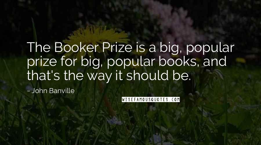 John Banville Quotes: The Booker Prize is a big, popular prize for big, popular books, and that's the way it should be.