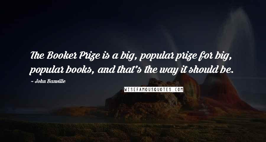 John Banville Quotes: The Booker Prize is a big, popular prize for big, popular books, and that's the way it should be.