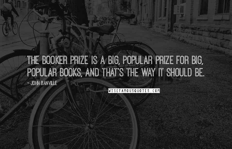 John Banville Quotes: The Booker Prize is a big, popular prize for big, popular books, and that's the way it should be.