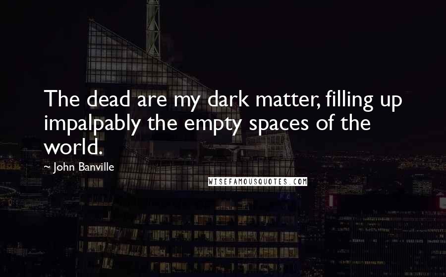John Banville Quotes: The dead are my dark matter, filling up impalpably the empty spaces of the world.