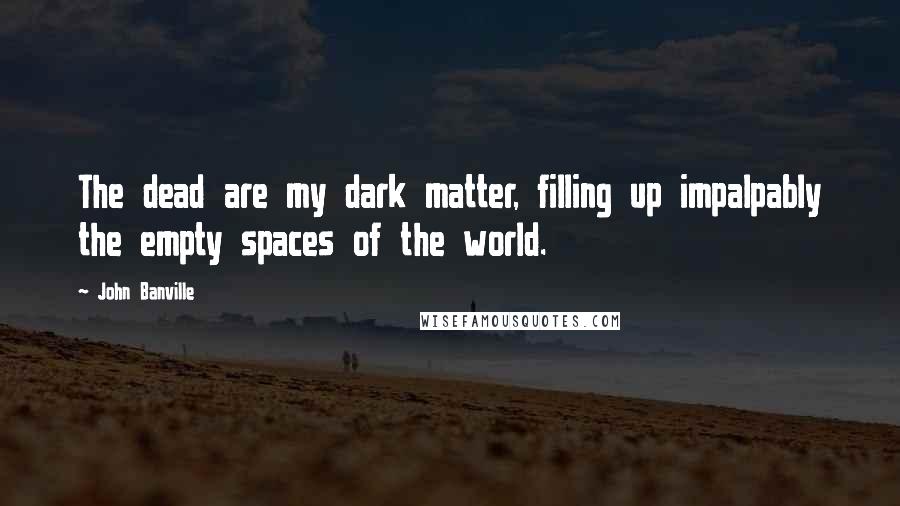 John Banville Quotes: The dead are my dark matter, filling up impalpably the empty spaces of the world.