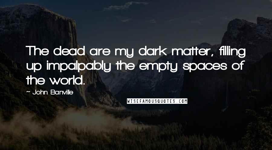 John Banville Quotes: The dead are my dark matter, filling up impalpably the empty spaces of the world.