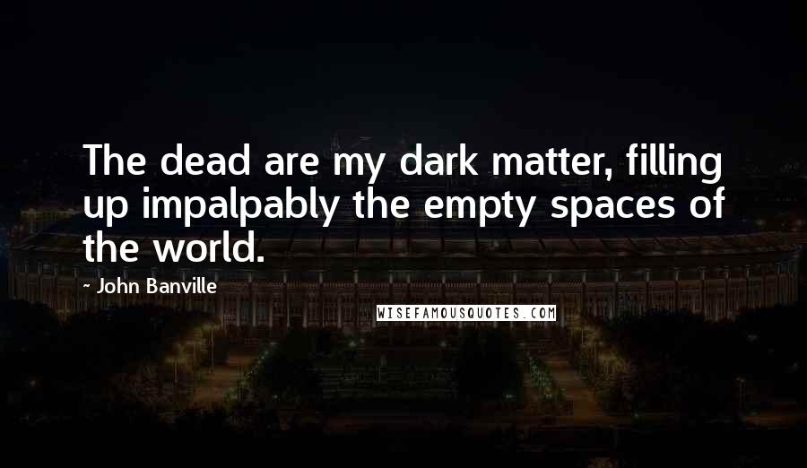 John Banville Quotes: The dead are my dark matter, filling up impalpably the empty spaces of the world.