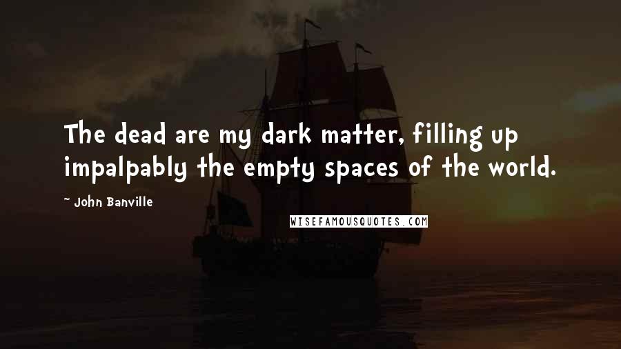 John Banville Quotes: The dead are my dark matter, filling up impalpably the empty spaces of the world.