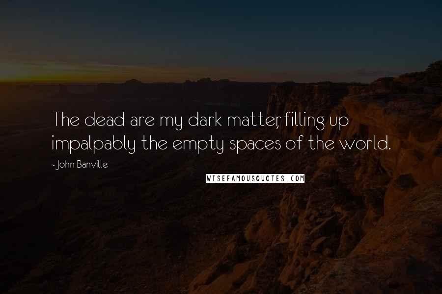 John Banville Quotes: The dead are my dark matter, filling up impalpably the empty spaces of the world.