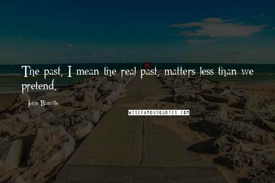 John Banville Quotes: The past, I mean the real past, matters less than we pretend.