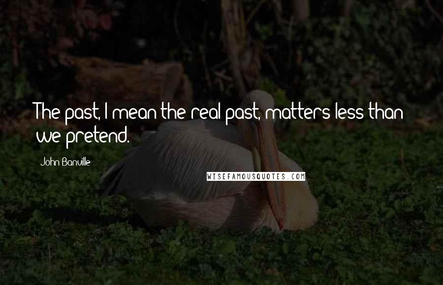John Banville Quotes: The past, I mean the real past, matters less than we pretend.