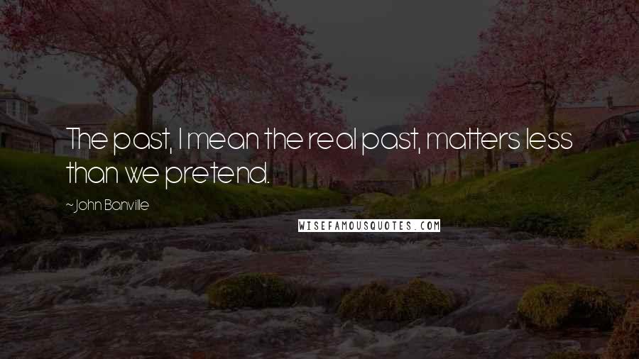 John Banville Quotes: The past, I mean the real past, matters less than we pretend.