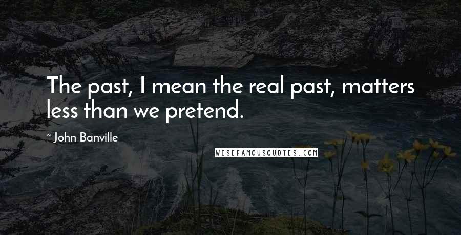 John Banville Quotes: The past, I mean the real past, matters less than we pretend.