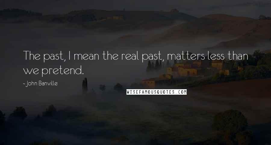 John Banville Quotes: The past, I mean the real past, matters less than we pretend.