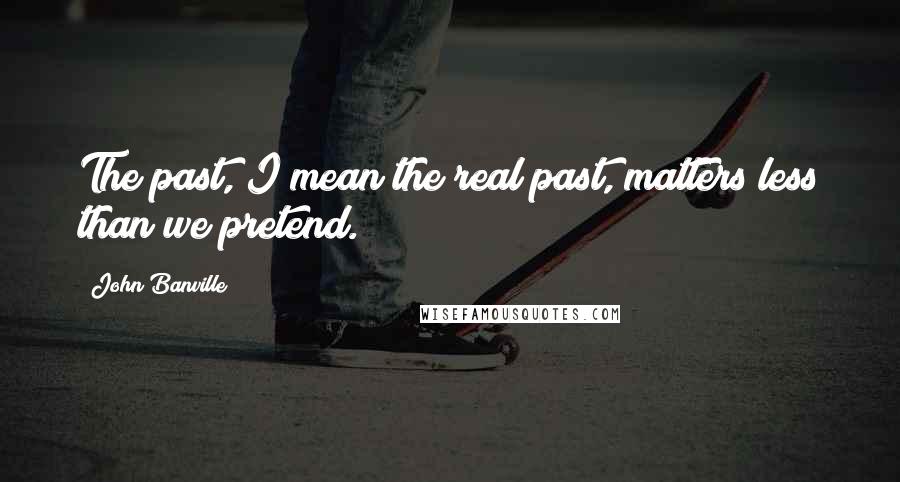 John Banville Quotes: The past, I mean the real past, matters less than we pretend.