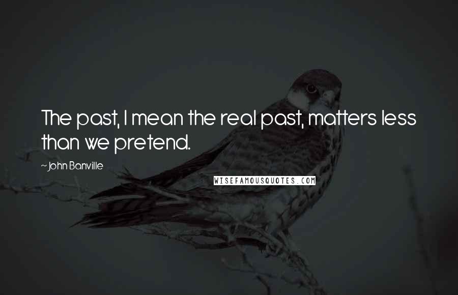 John Banville Quotes: The past, I mean the real past, matters less than we pretend.