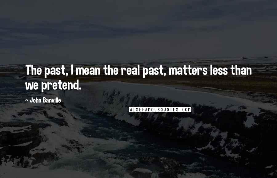 John Banville Quotes: The past, I mean the real past, matters less than we pretend.