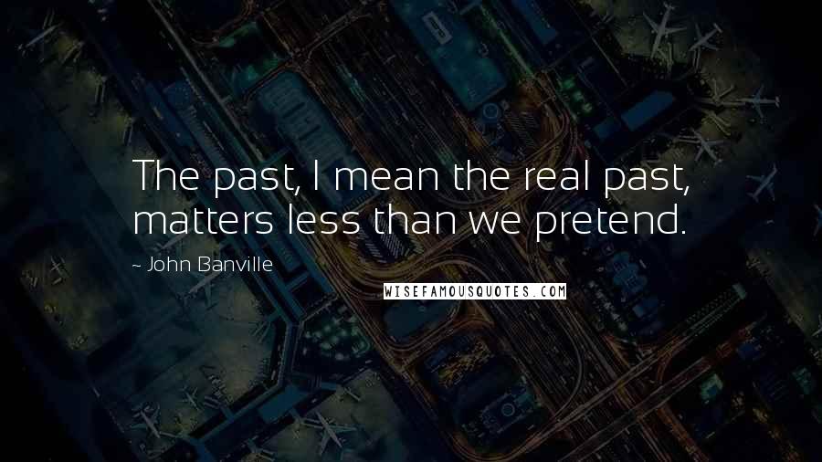 John Banville Quotes: The past, I mean the real past, matters less than we pretend.